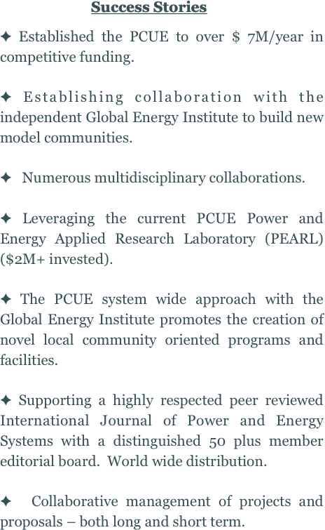 Success Stories
 
 Established the PCUE to over $ 7M/year in competitive funding.

 Establishing collaboration with the independent Global Energy Institute to build new model communities.

   Numerous multidisciplinary collaborations.

 Leveraging the current PCUE Power and Energy Applied Research Laboratory (PEARL)  ($2M+ invested).

 The PCUE system wide approach with the Global Energy Institute promotes the creation of novel local community oriented programs and facilities.

 Supporting a highly respected peer reviewed International Journal of Power and Energy Systems with a distinguished 50 plus member editorial board.  World wide distribution.

  Collaborative management of projects and proposals – both long and short term.
